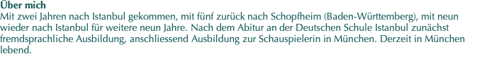 Über mich Mit zwei Jahren nach Istanbul gekommen, mit fünf zurück nach Schopfheim (Baden-Württemberg), mit neun wieder nach Istanbul für weitere neun Jahre. Nach dem Abitur an der Deutschen Schule Istanbul zunächst fremdsprachliche Ausbildung, anschliessend Ausbildung zur Schauspielerin in München. Derzeit in München lebend. 