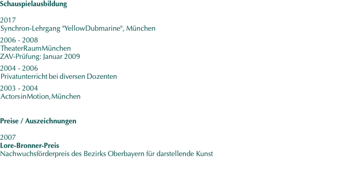 Schauspielausbildung  2017  Synchron-Lehrgang    "Yellow Dubmarine",   München  2006 - 2008  TheaterRaum München ZAV-Prüfung: Januar 2009  2004 - 2006  Privatunterricht   bei   diversen   Dozenten  2003 - 2004  Actors in Motion, München        Preise / Auszeichnungen  2007  Lore-Bronner-Preis Nachwuchsförderpreis des Bezirks Oberbayern für darstellende Kunst 