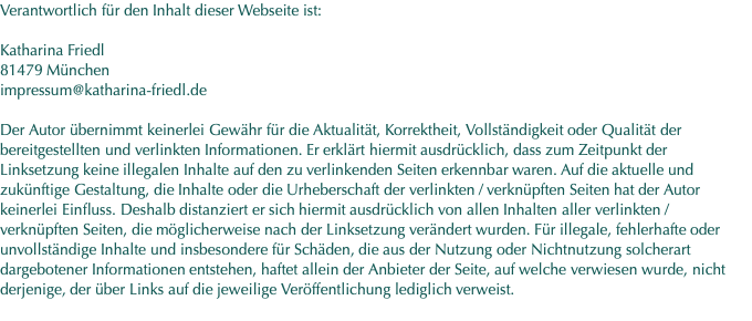 Verantwortlich für den Inhalt dieser Webseite ist:  Katharina Friedl 81479 München impressum@katharina-friedl.de  Der Autor übernimmt keinerlei Gewähr für die Aktualität, Korrektheit, Vollständigkeit oder Qualität der bereitgestellten und verlinkten Informationen. Er erklärt hiermit ausdrücklich, dass zum Zeitpunkt der Linksetzung keine illegalen Inhalte auf den zu verlinkenden Seiten erkennbar waren. Auf die aktuelle und zukünftige Gestaltung, die Inhalte oder die Urheberschaft der verlinkten / verknüpften Seiten hat der Autor keinerlei Einfluss. Deshalb distanziert er sich hiermit ausdrücklich von allen Inhalten aller verlinkten / verknüpften Seiten, die möglicherweise nach der Linksetzung verändert wurden. Für illegale, fehlerhafte oder unvollständige Inhalte und insbesondere für Schäden, die aus der Nutzung oder Nichtnutzung solcherart dargebotener Informationen entstehen, haftet allein der Anbieter der Seite, auf welche verwiesen wurde, nicht derjenige, der über Links auf die jeweilige Veröffentlichung lediglich verweist.