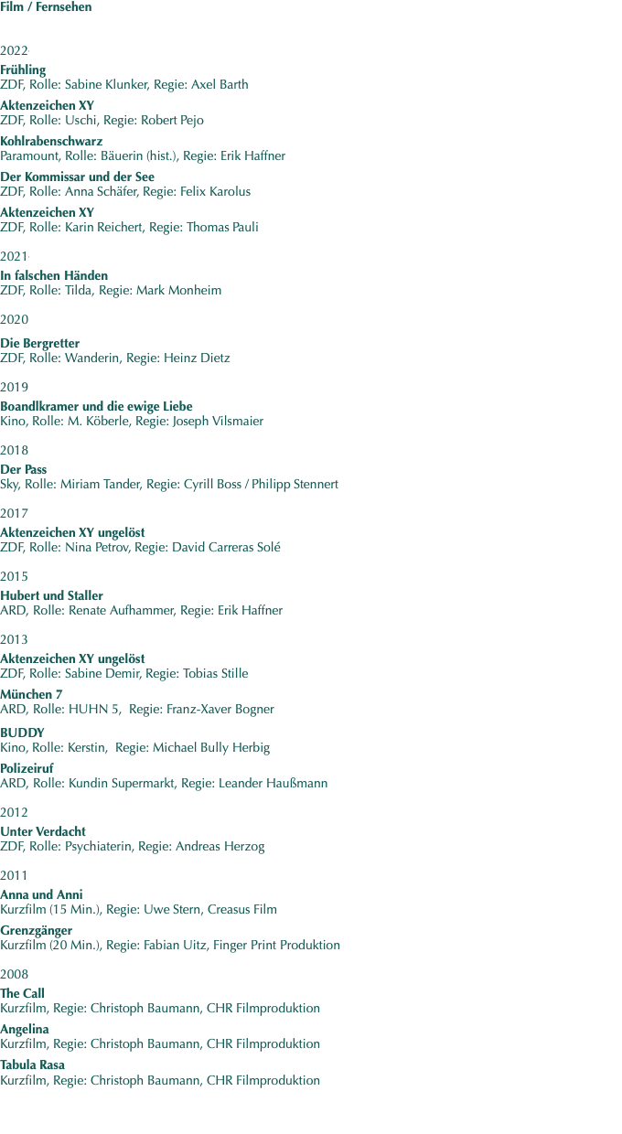 Film / Fernsehen   20221   Frühling ZDF, Rolle: Sabine Klunker, Regie: Axel Barth  Aktenzeichen XY ZDF, Rolle: Uschi, Regie: Robert Pejo  Kohlrabenschwarz Paramount, Rolle: Bäuerin (hist.), Regie: Erik Haffner  Der Kommissar und der See ZDF, Rolle: Anna Schäfer, Regie: Felix Karolus  Aktenzeichen XY ZDF, Rolle: Karin Reichert, Regie: Thomas Pauli  20211   In falschen Händen ZDF, Rolle: Tilda, Regie: Mark Monheim  2020    Die Bergretter ZDF, Rolle: Wanderin, Regie: Heinz Dietz  2019   Boandlkramer und die ewige Liebe Kino, Rolle: M. Köberle, Regie: Joseph Vilsmaier  2018   Der Pass Sky, Rolle: Miriam Tander, Regie: Cyrill Boss / Philipp Stennert  2017   Aktenzeichen XY ungelöst ZDF, Rolle: Nina Petrov, Regie: David Carreras Solé  2015   Hubert und Staller ARD, Rolle: Renate Aufhammer, Regie: Erik Haffner  2013  Aktenzeichen XY ungelöst ZDF, Rolle: Sabine Demir, Regie: Tobias Stille  München 7 ARD, Rolle: HUHN 5,  Regie: Franz-Xaver Bogner   BUDDY Kino, Rolle: Kerstin,  Regie: Michael Bully Herbig  Polizeiruf ARD, Rolle: Kundin Supermarkt, Regie: Leander Haußmann   2012  Unter Verdacht ZDF, Rolle: Psychiaterin, Regie: Andreas Herzog   2011  Anna und Anni Kurzfilm (15 Min.), Regie: Uwe Stern, Creasus Film  Grenzgänger Kurzfilm (20 Min.), Regie: Fabian Uitz, Finger Print Produktion     2008   The Call Kurzfilm, Regie: Christoph Baumann, CHR Filmproduktion  Angelina Kurzfilm, Regie: Christoph Baumann, CHR Filmproduktion  Tabula Rasa Kurzfilm, Regie: Christoph Baumann, CHR Filmproduktion 