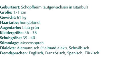  Geburtsort: Schopfheim (aufgewachsen in Istanbul) Größe: 171 cm Gewicht: 61 kg Haarfarbe: honigblond Augenfarbe: blau-grün Kleidergröße: 36 - 38 Schuhgröße: 39 - 40 Stimmlage: Mezzosopran Dialekte: Alemannisch (Heimatdialekt), Schwäbisch Fremdsprachen: Englisch, Französisch, Spanisch, Türkisch 